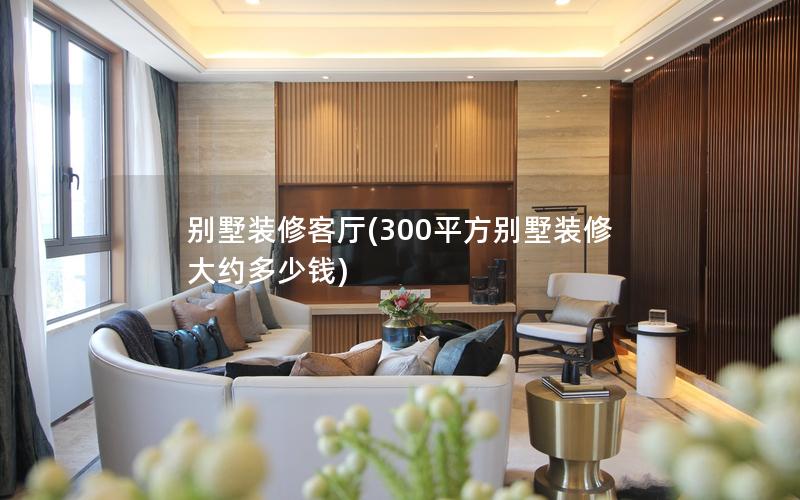 別墅裝修客廳(300平方別墅裝修大約多少錢(qián))
